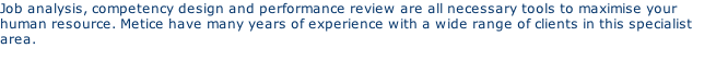Job analysis, competency design and performance review are all necessary tools to maximise your human resource. Metice have many years of experience with a wide range of clients in this specialist area.